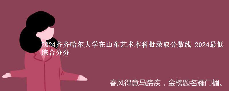 2024齐齐哈尔大学在山东艺术本科批录取分数线 2024最低综合分分