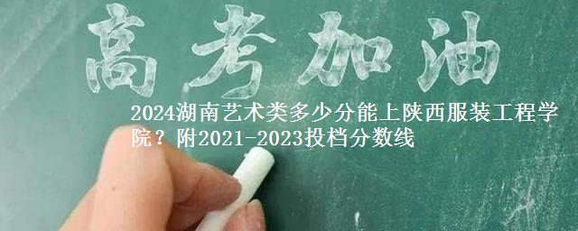 2024湖南艺术类多少分能上陕西服装工程学院？附2021-2023投档分数线