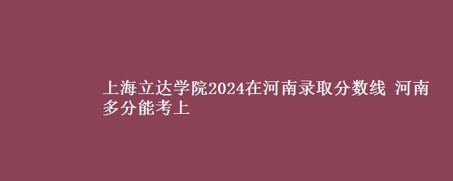 上海立达学院2024在河南录取分数线 河南多分能考上