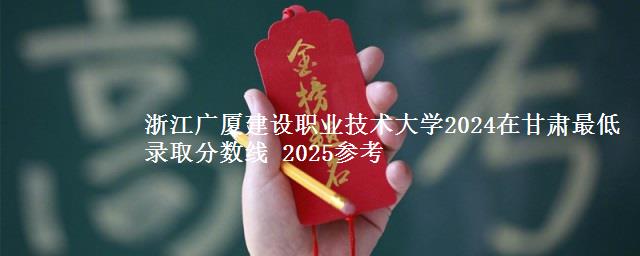 浙江广厦建设职业技术大学2024在甘肃最低录取分数线 2025参考