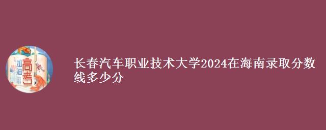 长春汽车职业技术大学2024在海南录取分数线多少分