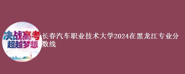 长春汽车职业技术大学2024在黑龙江专业分数线