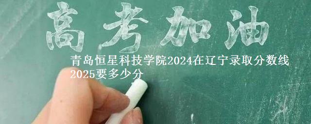 青岛恒星科技学院2024在辽宁录取分数线 2025要多少分