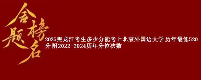 2025黑龙江考生多少分能考上北京外国语大学 历年最低520分 附2022-2024历年分位次数