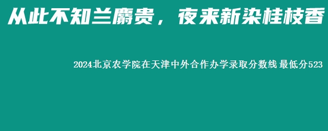 2024北京农学院在天津中外合作办学录取分数线 最低分523