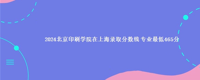 2024北京印刷学院在上海录取分数线 专业最低465分