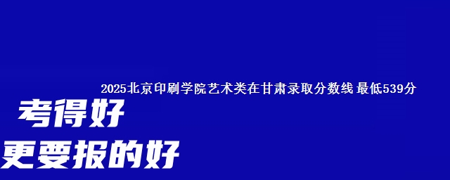 2025北京印刷学院艺术类在甘肃录取分数线 最低539分