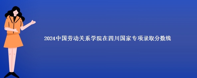 2024中国劳动关系学院在四川国家专项录取分数线