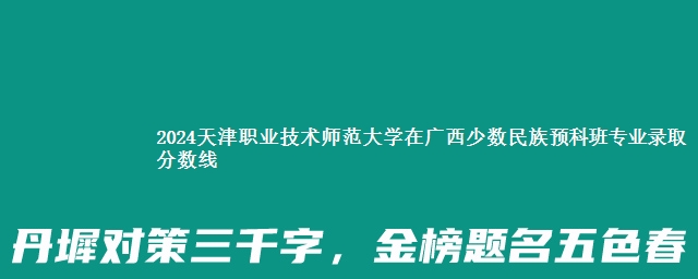 2024天津职业技术师范大学在广西少数民族预科班专业录取分数线