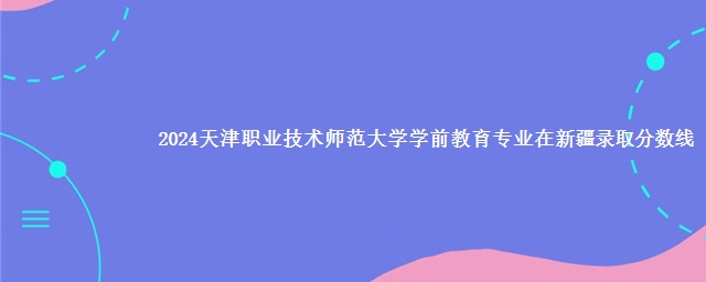 2024天津职业技术师范大学学前教育专业在新疆录取分数线