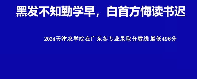 2024天津农学院在广东各专业录取分数线 最低496分