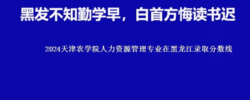 2024天津农学院人力资源管理专业在黑龙江录取分数线