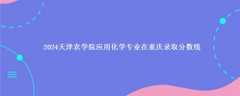 2024天津农学院应用化学专业在重庆录取分数线