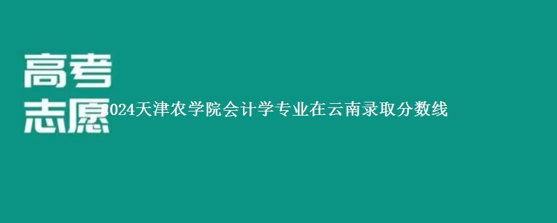 2024天津农学院会计学专业在云南录取分数线