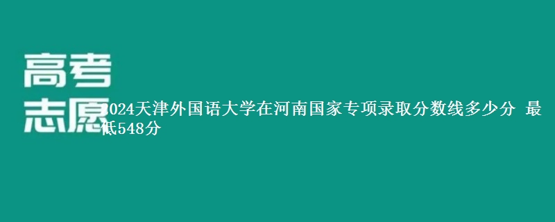 2024天津外国语大学在河南国家专项录取分数线多少分 最低548分