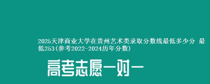 2025天津商业大学在贵州艺术类录取分数线最低多少分 最低253(参考2022-2024历年分数)