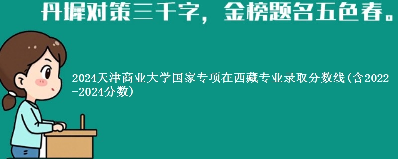 2024天津商业大学国家专项在西藏专业录取分数线(含2022-2024分数)