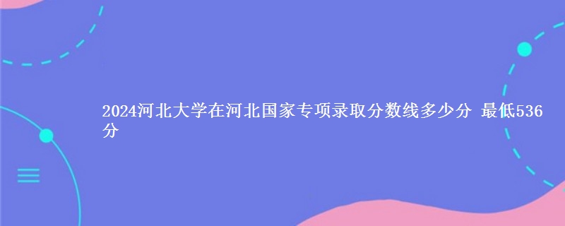 2024河北大学在河北国家专项录取分数线多少分 最低536分