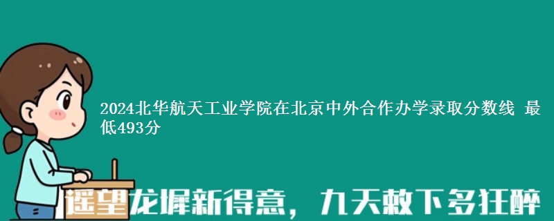 2024北华航天工业学院在北京中外合作办学录取分数线 最低493分