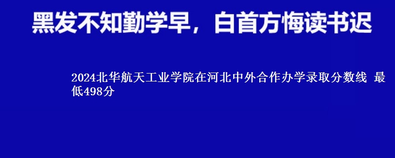 2024北华航天工业学院在河北中外合作办学录取分数线 最低498分