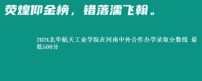 2024北华航天工业学院在河南中外合作办学录取分数线 最低500分