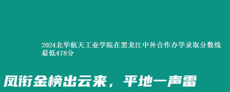 2024北华航天工业学院在黑龙江中外合作办学哪个专业分数线最低 最低478分