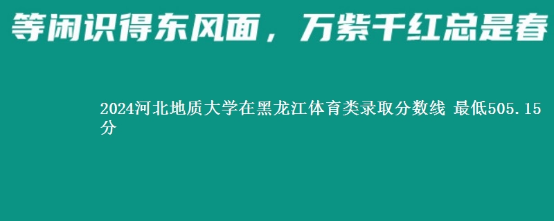 2024河北地质大学在黑龙江体育类录取分数线 最低505.15分