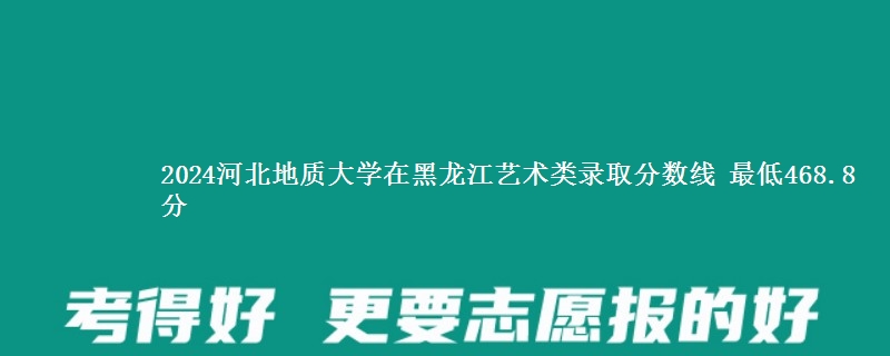 2024河北地质大学在黑龙江艺术类录取分数线 最低468.8分