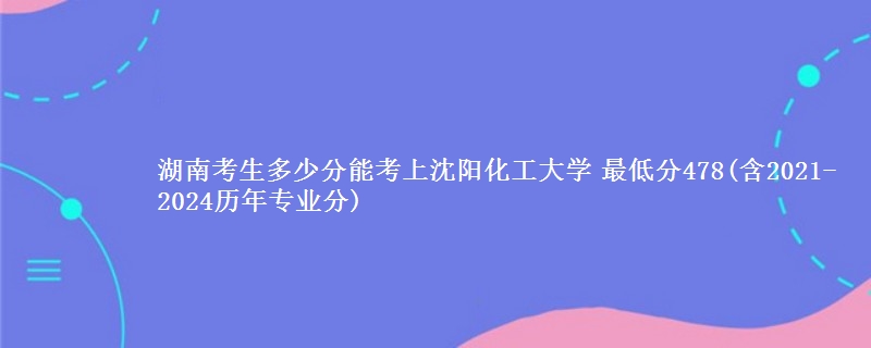 湖南考生多少分能考上沈阳化工大学 最低分478(含2021-2024历年专业分)