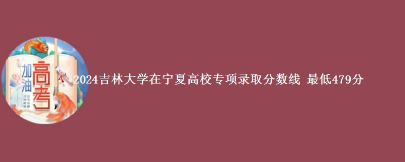 2024吉林大学在宁夏高校专项录取分数线 最低479分