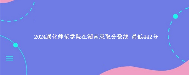 2024通化师范学院在湖南录取分数线 最低442分