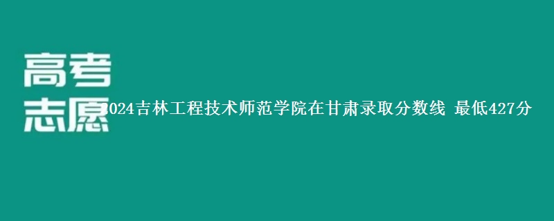 2024吉林工程技术师范学院在甘肃录取分数线 最低427分