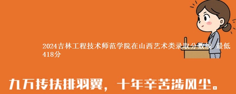 2024吉林工程技术师范学院在山西艺术类录取分数线 最低418分