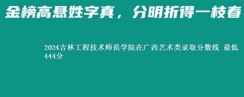 2024吉林工程技术师范学院在广西艺术类录取分数线 最低444分