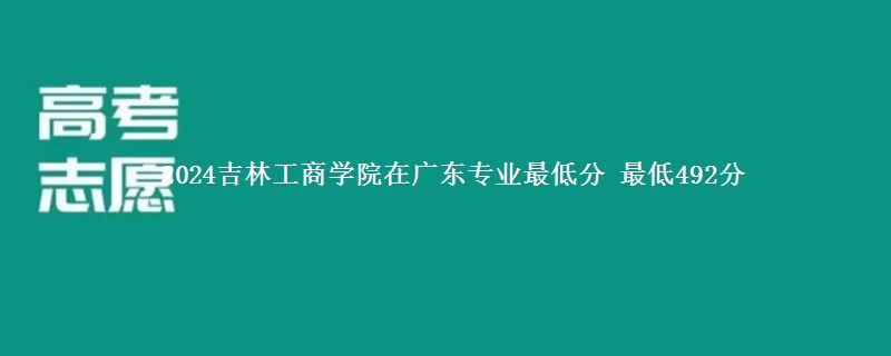 2024吉林工商学院在广东录取分数线 最低492分