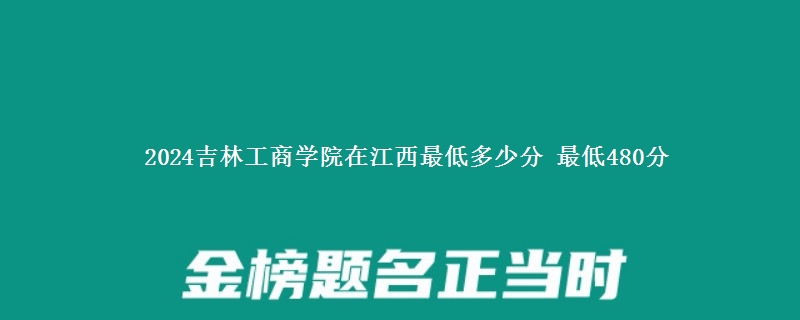 2024吉林工商学院在江西录取分数线 最低480分