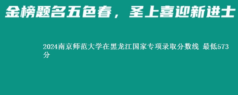 2024南京师范大学在黑龙江国家专项录取分数线 最低573分