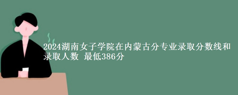 2024湖南女子学院在内蒙古分专业录取分数线和录取人数 最低386分