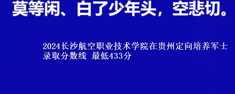 2024长沙航空职业技术学院在贵州定向培养军士录取分数线 最低433分