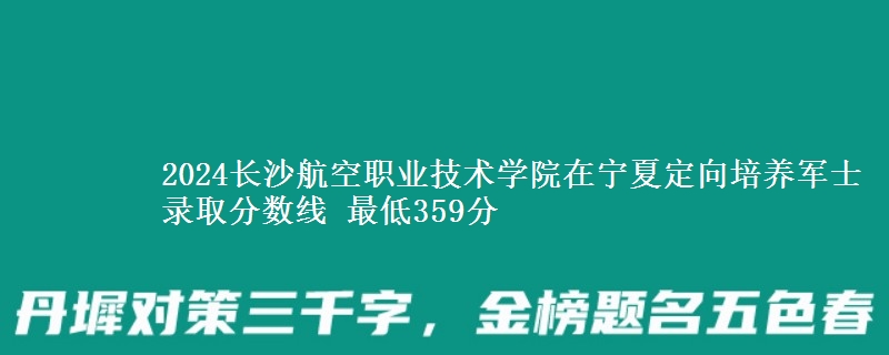 2024长沙航空职业技术学院在宁夏定向培养军士录取分数线 最低359分