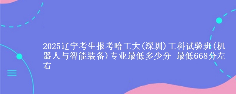 2025辽宁考生报考哈工大(深圳)工科试验班(机器人与智能装备)专业最低多少分 最低668分左右