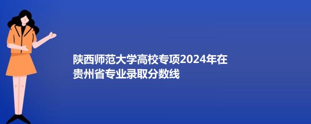 陕西师范大学高校专项2024年在贵州省专业录取分数线