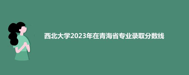 西北大学2023年在青海省专业录取分数线