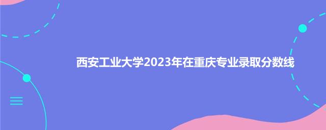 西安工业大学2023年在重庆专业录取分数线
