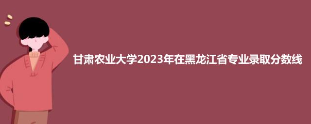 甘肃农业大学2023年在黑龙江省专业录取分数线