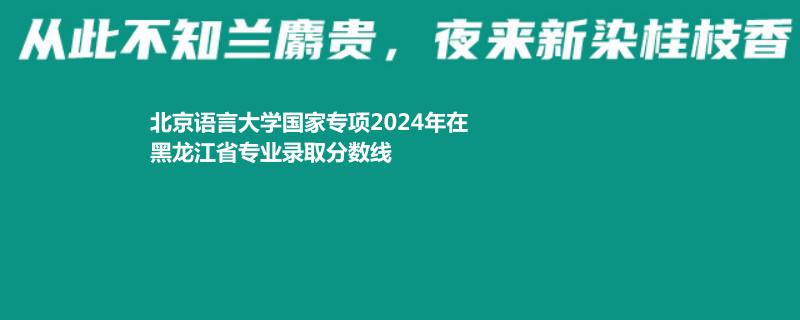 北京语言大学国家专项2024高考黑龙江专业录取分数线