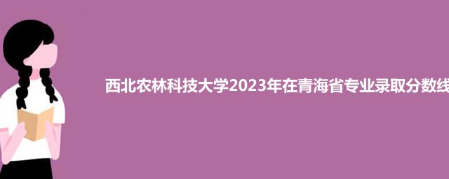 西北农林科技大学2023年在青海省专业录取分数线