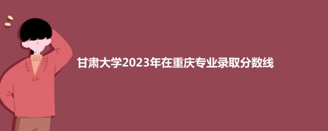 甘肃大学2023年在重庆专业录取分数线