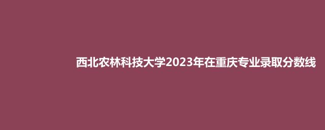 西北农林科技大学2023年在重庆专业录取分数线