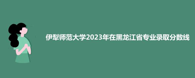 伊犁师范大学2023年在黑龙江省专业录取分数线